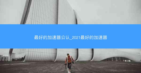 最好的加速器公认_2021最好的加速器