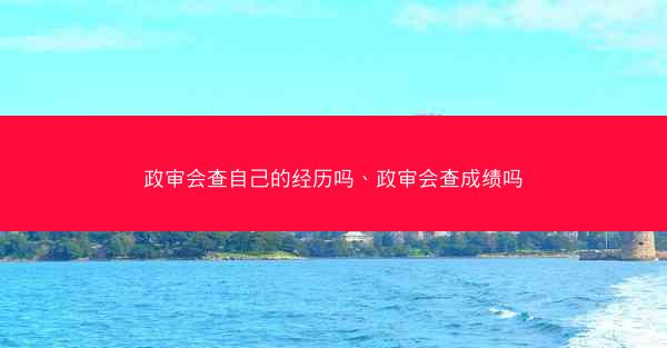 政审会查自己的经历吗、政审会查成绩吗