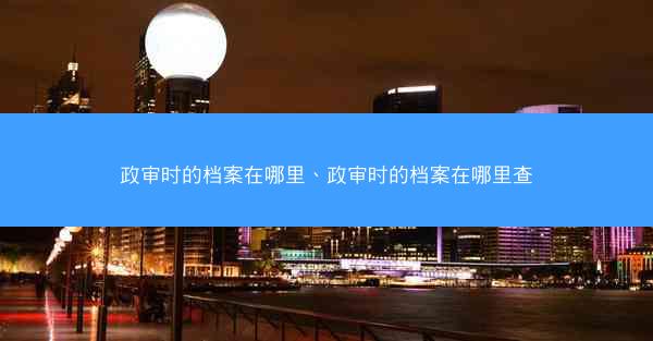 政审时的档案在哪里、政审时的档案在哪里查