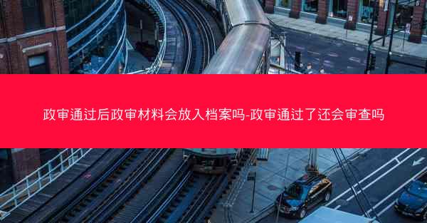 政审通过后政审材料会放入档案吗-政审通过了还会审查吗