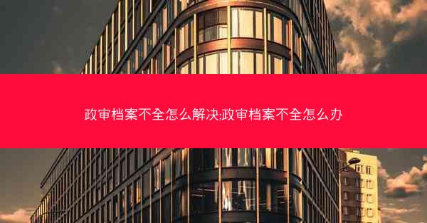 政审档案不全怎么解决;政审档案不全怎么办