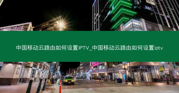 中国移动云路由如何设置IPTV_中国移动云路由如何设置iptv