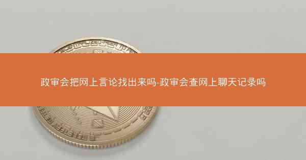 政审会把网上言论找出来吗-政审会查网上聊天记录吗