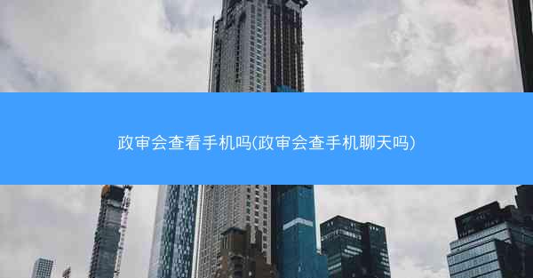 政审会查看手机吗(政审会查手机聊天吗)