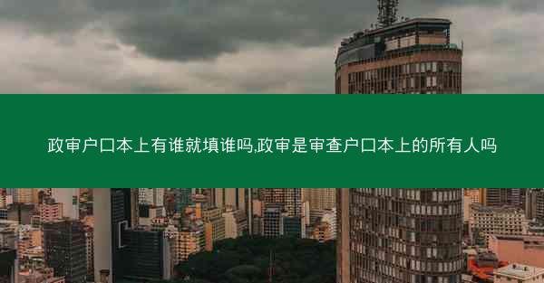 政审户口本上有谁就填谁吗,政审是审查户口本上的所有人吗