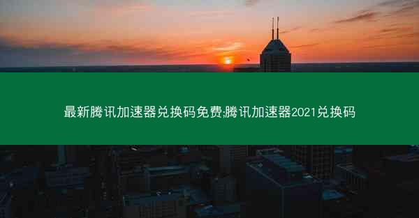 最新腾讯加速器兑换码免费;腾讯加速器2021兑换码