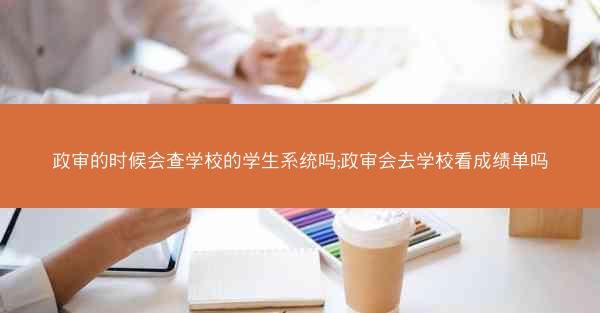 政审的时候会查学校的学生系统吗;政审会去学校看成绩单吗