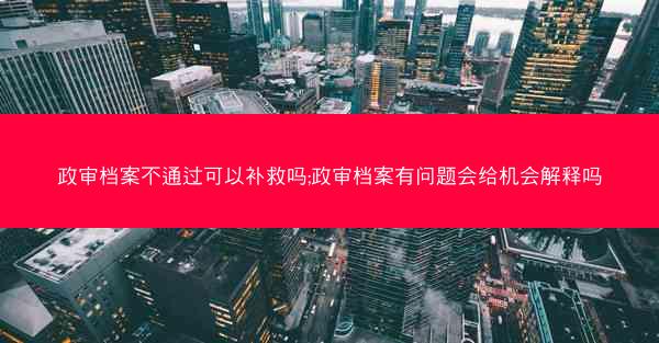 政审档案不通过可以补救吗;政审档案有问题会给机会解释吗