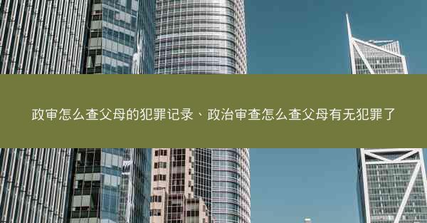 政审怎么查父母的犯罪记录、政治审查怎么查父母有无犯罪了