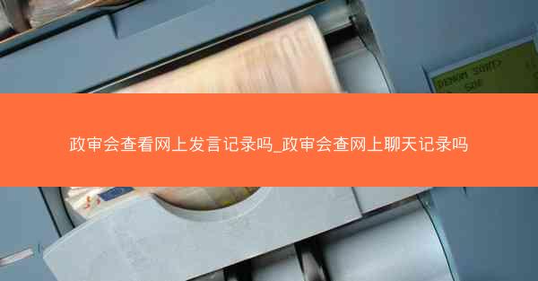 政审会查看网上发言记录吗_政审会查网上聊天记录吗