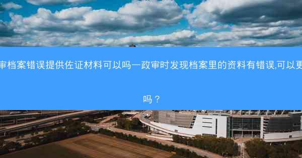 政审档案错误提供佐证材料可以吗—政审时发现档案里的资料有错误,可以更改吗?