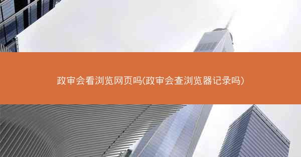 政审会看浏览网页吗(政审会查浏览器记录吗)