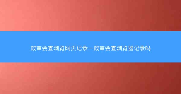 政审会查浏览网页记录—政审会查浏览器记录吗