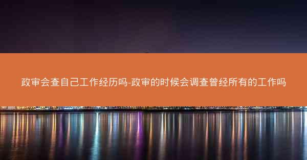 政审会查自己工作经历吗-政审的时候会调查曾经所有的工作吗