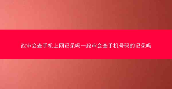 政审会查手机上网记录吗—政审会查手机号码的记录吗