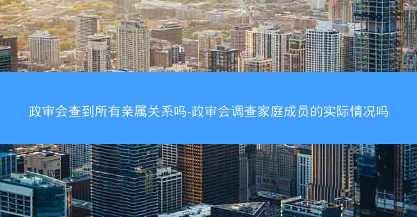 政审会查到所有亲属关系吗-政审会调查家庭成员的实际情况吗