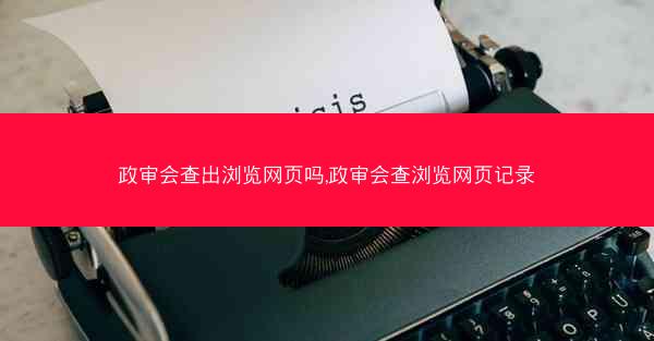 政审会查出浏览网页吗,政审会查浏览网页记录