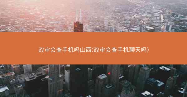 政审会查手机吗山西(政审会查手机聊天吗)