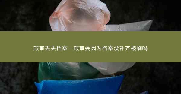 政审丢失档案—政审会因为档案没补齐被刷吗