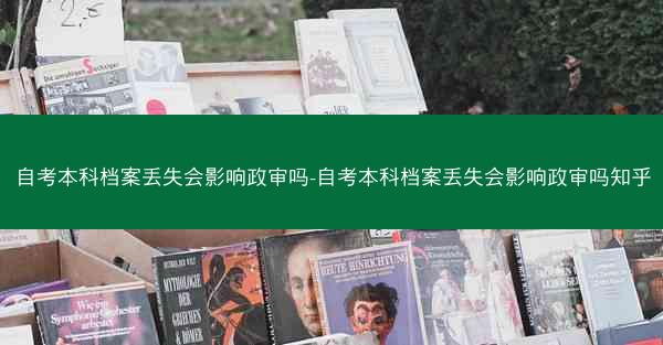 自考本科档案丢失会影响政审吗-自考本科档案丢失会影响政审吗知乎