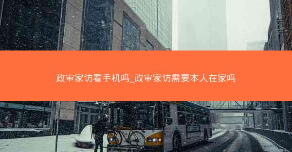 政审家访看手机吗_政审家访需要本人在家吗