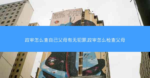 政审怎么查自己父母有无犯罪,政审怎么检查父母