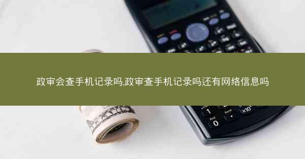政审会查手机记录吗,政审查手机记录吗还有网络信息吗