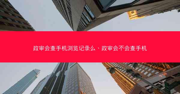 政审会查手机浏览记录么、政审会不会查手机