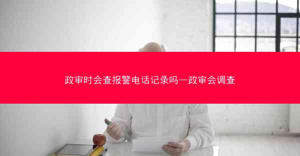 政审时会查报警电话记录吗—政审会调查