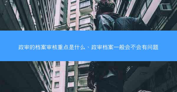 政审的档案审核重点是什么、政审档案一般会不会有问题