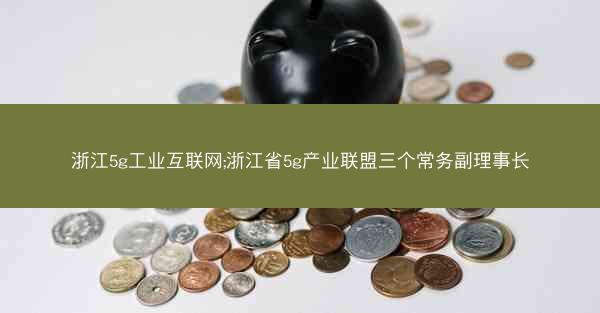 浙江5g工业互联网;浙江省5g产业联盟三个常务副理事长