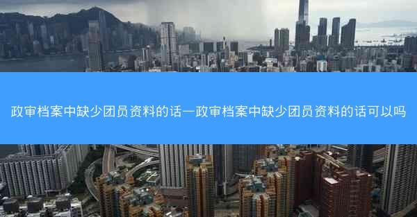 政审档案中缺少团员资料的话—政审档案中缺少团员资料的话可以吗