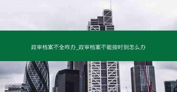 政审档案不全咋办_政审档案不能按时到怎么办