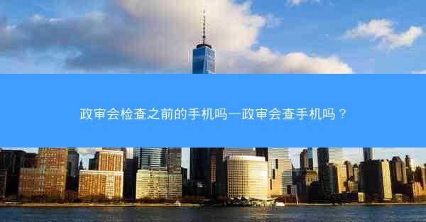 政审会检查之前的手机吗—政审会查手机吗?