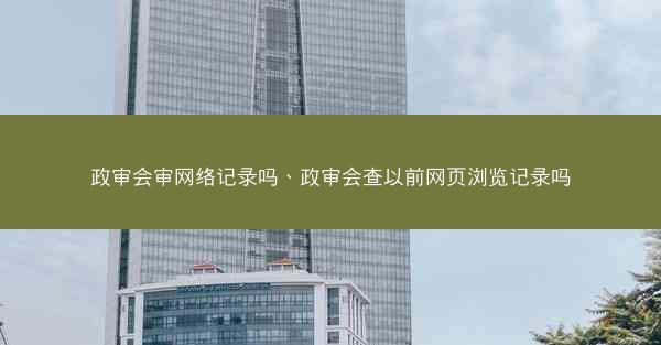 政审会审网络记录吗、政审会查以前网页浏览记录吗