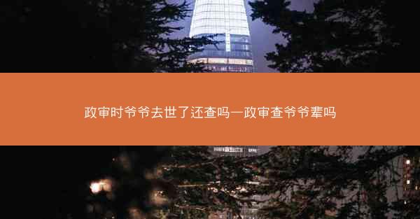 政审时爷爷去世了还查吗—政审查爷爷辈吗