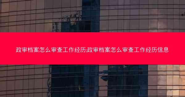 政审档案怎么审查工作经历;政审档案怎么审查工作经历信息