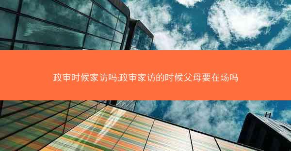 政审时候家访吗;政审家访的时候父母要在场吗