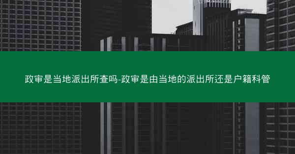 政审是当地派出所查吗-政审是由当地的派出所还是户籍科管
