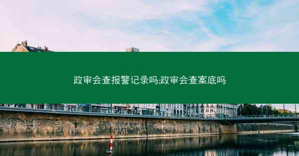 政审会查报警记录吗;政审会查案底吗