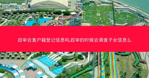 政审会查户籍登记信息吗,政审的时候会调查子女信息么