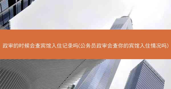 政审的时候会查宾馆入住记录吗(公务员政审会查你的宾馆入住情况吗)