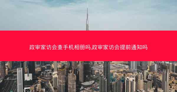政审家访会查手机相册吗,政审家访会提前通知吗