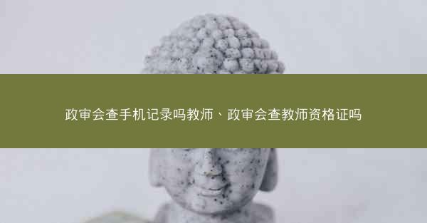 政审会查手机记录吗教师、政审会查教师资格证吗