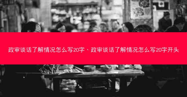 政审谈话了解情况怎么写20字、政审谈话了解情况怎么写20字开头