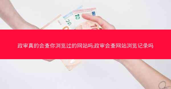 政审真的会查你浏览过的网站吗;政审会查网站浏览记录吗