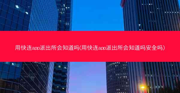 用快连app派出所会知道吗(用快连app派出所会知道吗安全吗)
