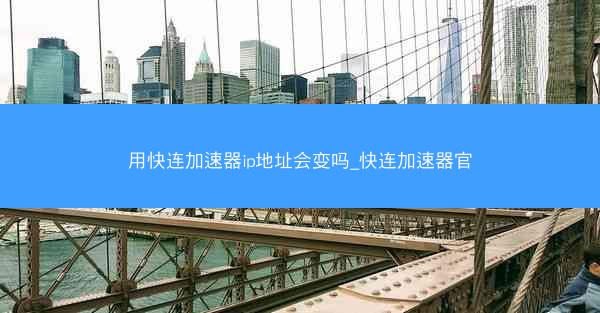 用快连加速器ip地址会变吗_快连加速器官