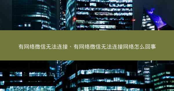 有网络微信无法连接、有网络微信无法连接网络怎么回事