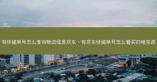 有快递单号怎么查询物流信息京东、有京东快递单号怎么看买的啥东西